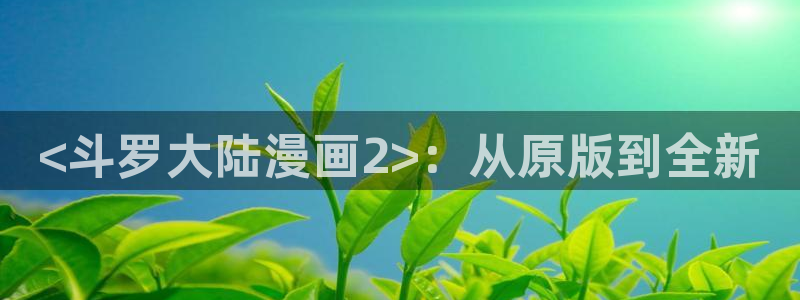 喵趣动漫：<斗罗大陆漫画2>：从原版到全新